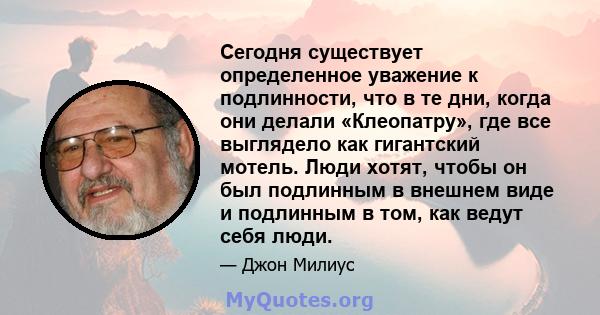 Сегодня существует определенное уважение к подлинности, что в те дни, когда они делали «Клеопатру», где все выглядело как гигантский мотель. Люди хотят, чтобы он был подлинным в внешнем виде и подлинным в том, как ведут 