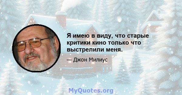 Я имею в виду, что старые критики кино только что выстрелили меня.