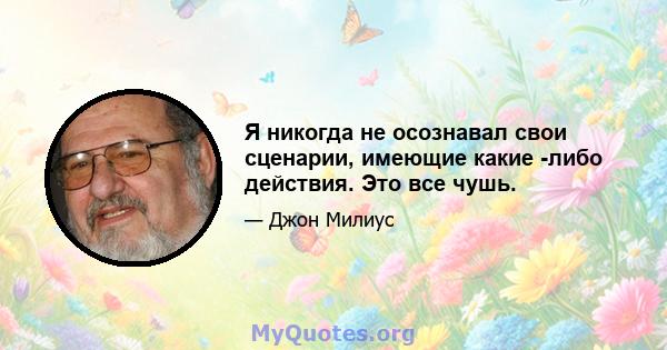 Я никогда не осознавал свои сценарии, имеющие какие -либо действия. Это все чушь.