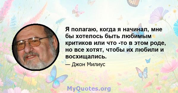 Я полагаю, когда я начинал, мне бы хотелось быть любимым критиков или что -то в этом роде, но все хотят, чтобы их любили и восхищались.