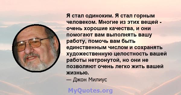 Я стал одиноким. Я стал горным человеком. Многие из этих вещей - очень хорошие качества, и они помогают вам выполнять вашу работу, помочь вам быть единственным числом и сохранять художественную целостность вашей работы