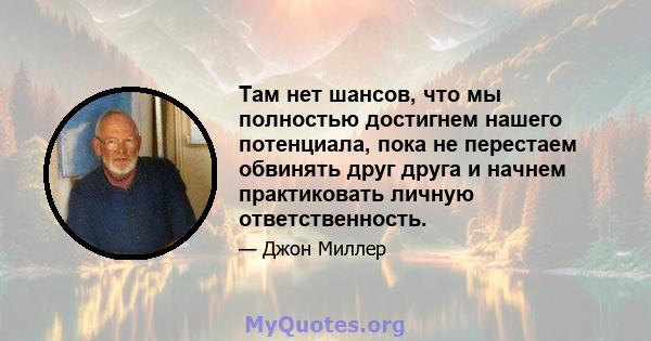 Там нет шансов, что мы полностью достигнем нашего потенциала, пока не перестаем обвинять друг друга и начнем практиковать личную ответственность.