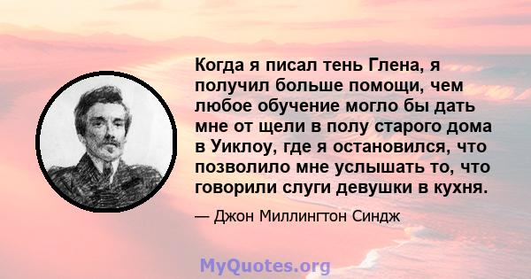 Когда я писал тень Глена, я получил больше помощи, чем любое обучение могло бы дать мне от щели в полу старого дома в Уиклоу, где я остановился, что позволило мне услышать то, что говорили слуги девушки в кухня.