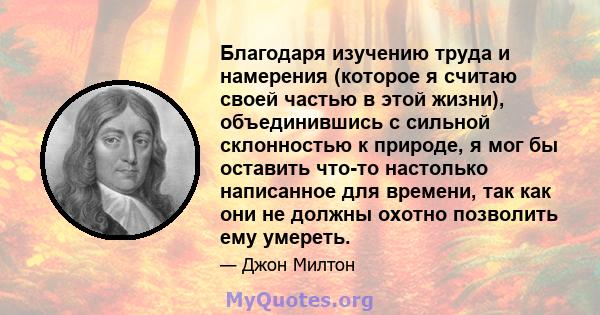 Благодаря изучению труда и намерения (которое я считаю своей частью в этой жизни), объединившись с сильной склонностью к природе, я мог бы оставить что-то настолько написанное для времени, так как они не должны охотно