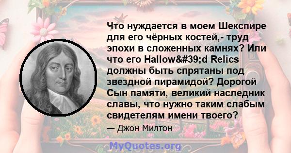 Что нуждается в моем Шекспире для его чёрных костей,- труд эпохи в сложенных камнях? Или что его Hallow'd Relics должны быть спрятаны под звездной пирамидой? Дорогой Сын памяти, великий наследник славы, что нужно