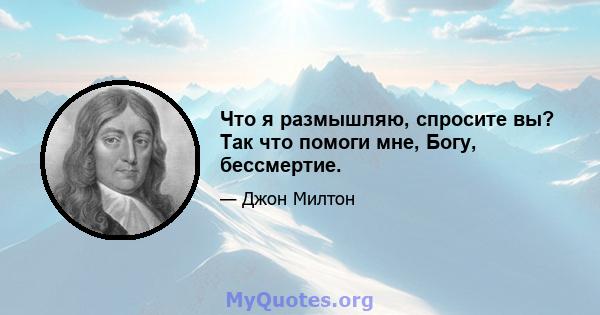 Что я размышляю, спросите вы? Так что помоги мне, Богу, бессмертие.