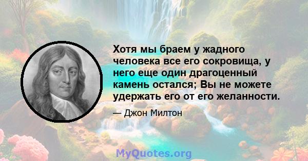 Хотя мы браем у жадного человека все его сокровища, у него еще один драгоценный камень остался; Вы не можете удержать его от его желанности.