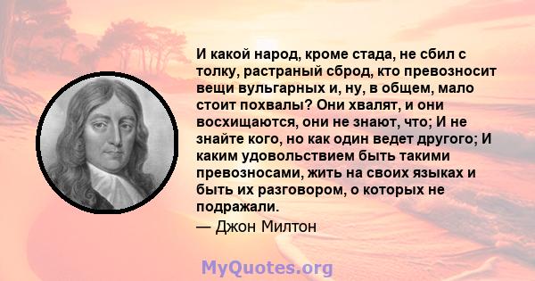 И какой народ, кроме стада, не сбил с толку, растраный сброд, кто превозносит вещи вульгарных и, ну, в общем, мало стоит похвалы? Они хвалят, и они восхищаются, они не знают, что; И не знайте кого, но как один ведет