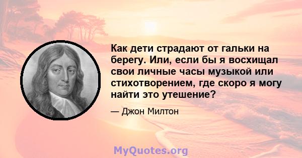 Как дети страдают от гальки на берегу. Или, если бы я восхищал свои личные часы музыкой или стихотворением, где скоро я могу найти это утешение?