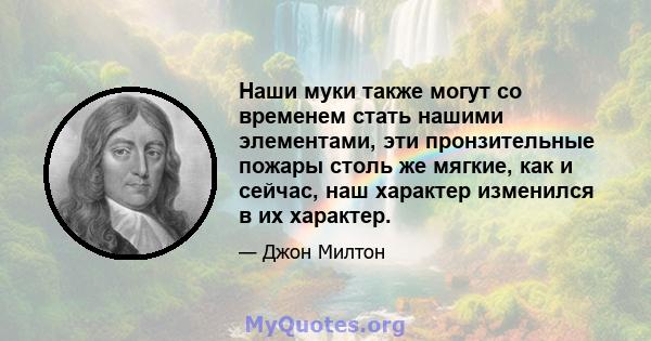 Наши муки также могут со временем стать нашими элементами, эти пронзительные пожары столь же мягкие, как и сейчас, наш характер изменился в их характер.