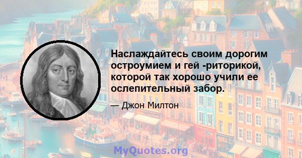 Наслаждайтесь своим дорогим остроумием и гей -риторикой, которой так хорошо учили ее ослепительный забор.