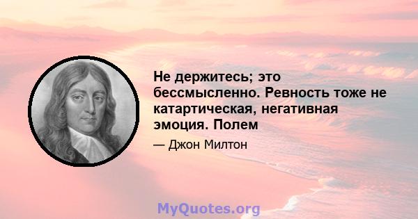 Не держитесь; это бессмысленно. Ревность тоже не катартическая, негативная эмоция. Полем