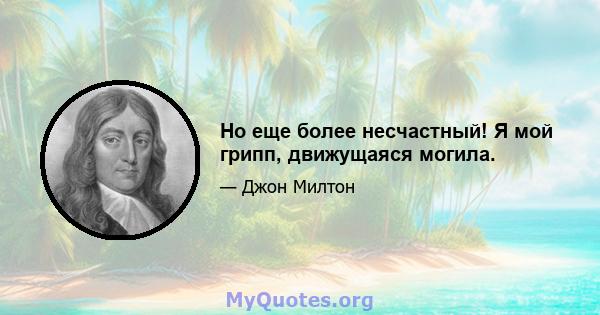 Но еще более несчастный! Я мой грипп, движущаяся могила.