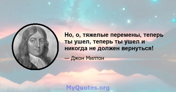 Но, о, тяжелые перемены, теперь ты ушел, теперь ты ушел и никогда не должен вернуться!