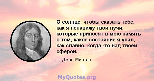 О солнце, чтобы сказать тебе, как я ненавижу твои лучи, которые приносят в мою память о том, какое состояние я упал, как славно, когда -то над твоей сферой.