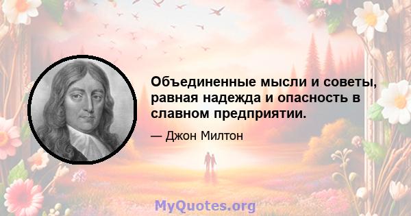 Объединенные мысли и советы, равная надежда и опасность в славном предприятии.