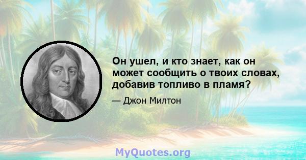 Он ушел, и кто знает, как он может сообщить о твоих словах, добавив топливо в пламя?