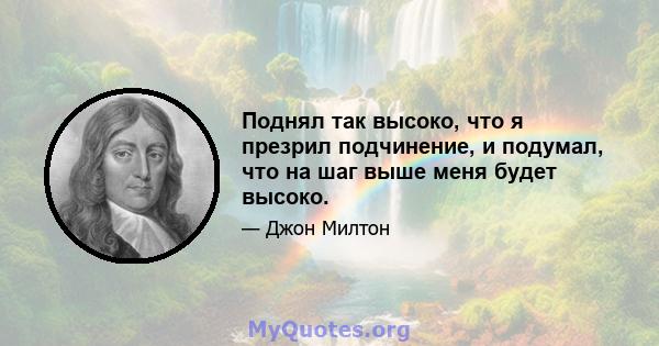 Поднял так высоко, что я презрил подчинение, и подумал, что на шаг выше меня будет высоко.