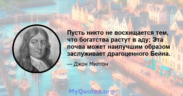 Пусть никто не восхищается тем, что богатства растут в аду; Эта почва может наилучшим образом заслуживает драгоценного Бейна.