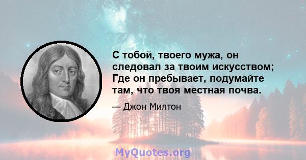 С тобой, твоего мужа, он следовал за твоим искусством; Где он пребывает, подумайте там, что твоя местная почва.