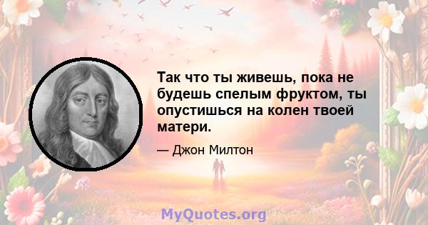 Так что ты живешь, пока не будешь спелым фруктом, ты опустишься на колен твоей матери.