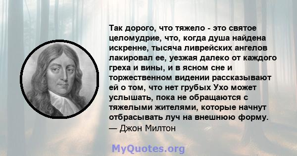 Так дорого, что тяжело - это святое целомудрие, что, когда душа найдена искренне, тысяча ливрейских ангелов лакировал ее, уезжая далеко от каждого греха и вины, и в ясном сне и торжественном видении рассказывают ей о