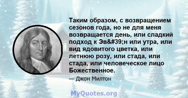 Таким образом, с возвращением сезонов года, но не для меня возвращается день, или сладкий подход к Эв'н или утра, или вид ядовитого цветка, или летнюю розу, или стада, или стада, или человеческое лицо Божественное.