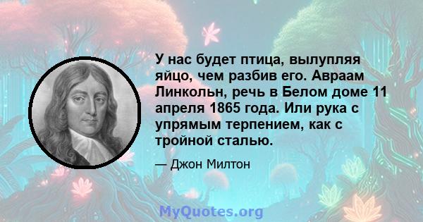 У нас будет птица, вылупляя яйцо, чем разбив его. Авраам Линкольн, речь в Белом доме 11 апреля 1865 года. Или рука с упрямым терпением, как с тройной сталью.