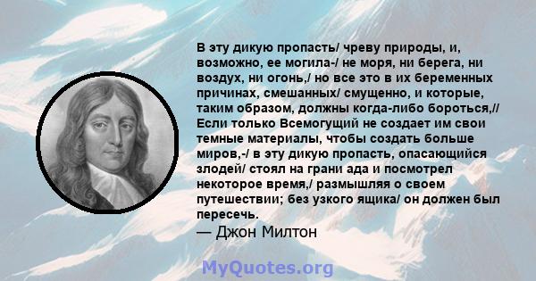 В эту дикую пропасть/ чреву природы, и, возможно, ее могила-/ не моря, ни берега, ни воздух, ни огонь,/ но все это в их беременных причинах, смешанных/ смущенно, и которые, таким образом, должны когда-либо бороться,//