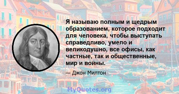 Я называю полным и щедрым образованием, которое подходит для человека, чтобы выступать справедливо, умело и великодушно, все офисы, как частные, так и общественные, мир и войны.