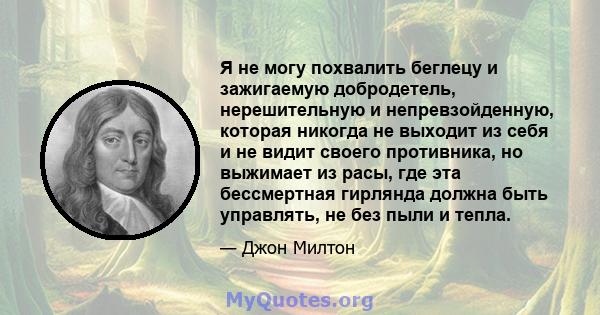 Я не могу похвалить беглецу и зажигаемую добродетель, нерешительную и непревзойденную, которая никогда не выходит из себя и не видит своего противника, но выжимает из расы, где эта бессмертная гирлянда должна быть