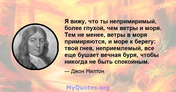 Я вижу, что ты непримиримый, более глухой, чем ветры и моря. Тем не менее, ветры в моря примиряются, и море к берегу: твой гнев, неприемлемый, все еще бушает вечная буря, чтобы никогда не быть спокойным.