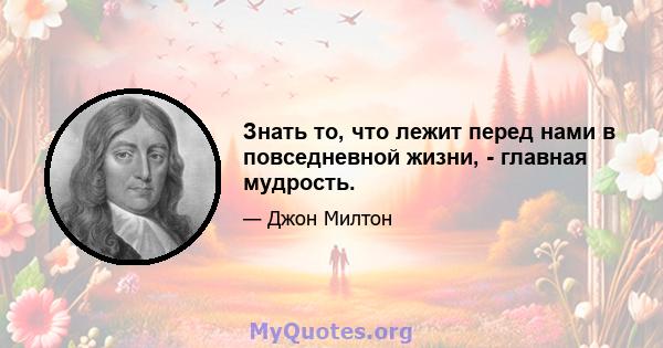 Знать то, что лежит перед нами в повседневной жизни, - главная мудрость.