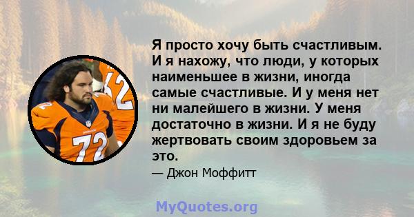 Я просто хочу быть счастливым. И я нахожу, что люди, у которых наименьшее в жизни, иногда самые счастливые. И у меня нет ни малейшего в жизни. У меня достаточно в жизни. И я не буду жертвовать своим здоровьем за это.