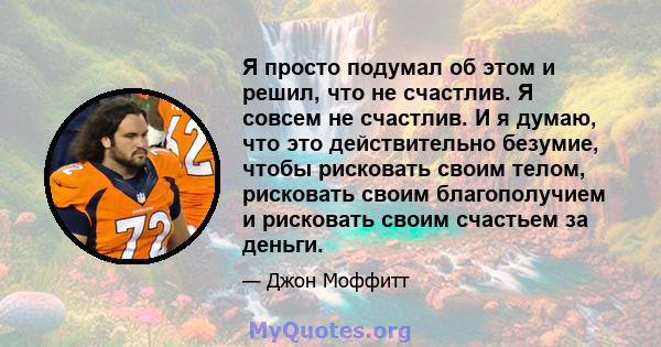 Я просто подумал об этом и решил, что не счастлив. Я совсем не счастлив. И я думаю, что это действительно безумие, чтобы рисковать своим телом, рисковать своим благополучием и рисковать своим счастьем за деньги.