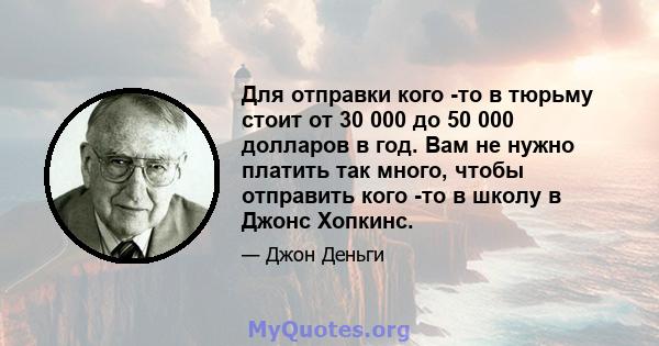 Для отправки кого -то в тюрьму стоит от 30 000 до 50 000 долларов в год. Вам не нужно платить так много, чтобы отправить кого -то в школу в Джонс Хопкинс.