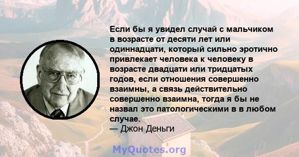 Если бы я увидел случай с мальчиком в возрасте от десяти лет или одиннадцати, который сильно эротично привлекает человека к человеку в возрасте двадцати или тридцатых годов, если отношения совершенно взаимны, а связь