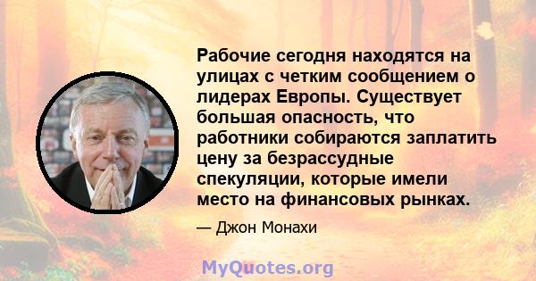 Рабочие сегодня находятся на улицах с четким сообщением о лидерах Европы. Существует большая опасность, что работники собираются заплатить цену за безрассудные спекуляции, которые имели место на финансовых рынках.