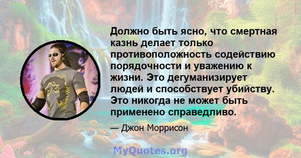 Должно быть ясно, что смертная казнь делает только противоположность содействию порядочности и уважению к жизни. Это дегуманизирует людей и способствует убийству. Это никогда не может быть применено справедливо.