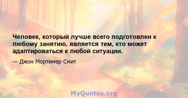 Человек, который лучше всего подготовлен к любому занятию, является тем, кто может адаптироваться к любой ситуации.