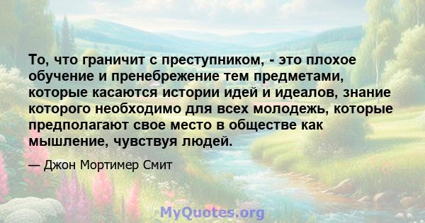 То, что граничит с преступником, - это плохое обучение и пренебрежение тем предметами, которые касаются истории идей и идеалов, знание которого необходимо для всех молодежь, которые предполагают свое место в обществе