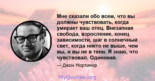 Мне сказали обо всем, что вы должны чувствовать, когда умирает ваш отец. Внезапная свобода, взросление, конец зависимости, шаг в солнечный свет, когда никто не выше, чем вы, и вы не в тени. Я знаю, что чувствовал.