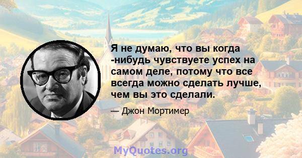 Я не думаю, что вы когда -нибудь чувствуете успех на самом деле, потому что все всегда можно сделать лучше, чем вы это сделали.