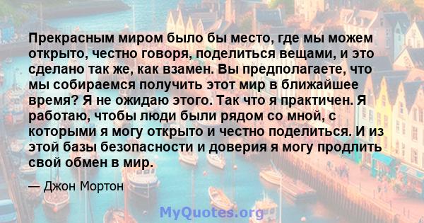 Прекрасным миром было бы место, где мы можем открыто, честно говоря, поделиться вещами, и это сделано так же, как взамен. Вы предполагаете, что мы собираемся получить этот мир в ближайшее время? Я не ожидаю этого. Так