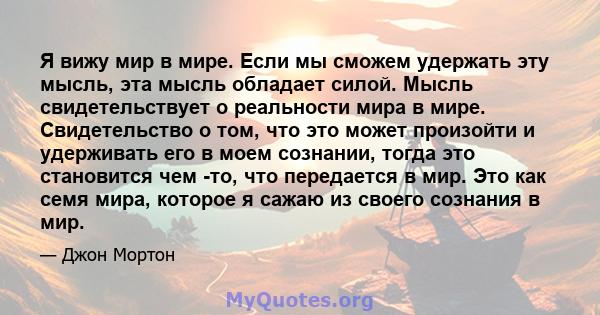 Я вижу мир в мире. Если мы сможем удержать эту мысль, эта мысль обладает силой. Мысль свидетельствует о реальности мира в мире. Свидетельство о том, что это может произойти и удерживать его в моем сознании, тогда это