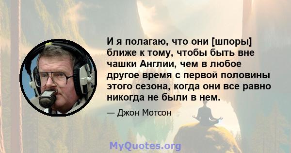 И я полагаю, что они [шпоры] ближе к тому, чтобы быть вне чашки Англии, чем в любое другое время с первой половины этого сезона, когда они все равно никогда не были в нем.