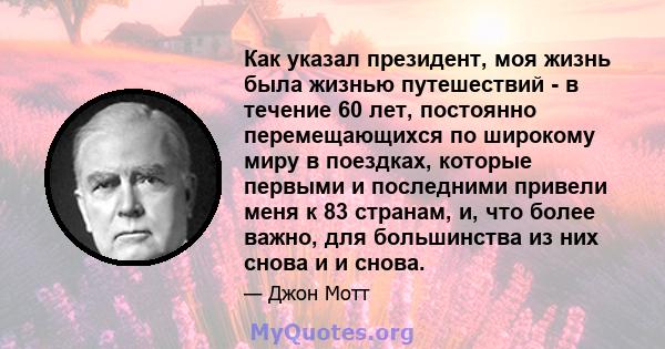 Как указал президент, моя жизнь была жизнью путешествий - в течение 60 лет, постоянно перемещающихся по широкому миру в поездках, которые первыми и последними привели меня к 83 странам, и, что более важно, для