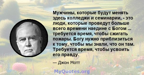 Мужчины, которые будут менять здесь колледжи и семинарии, - это люди, которые проведут больше всего времени наедине с Богом ... требуется время, чтобы сжигать пожары. Богу нужно приблизиться к тому, чтобы мы знали, что