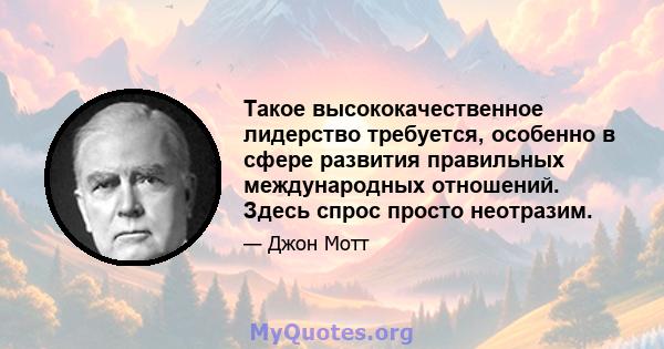 Такое высококачественное лидерство требуется, особенно в сфере развития правильных международных отношений. Здесь спрос просто неотразим.