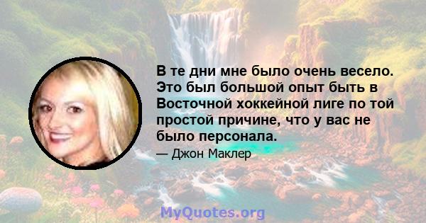 В те дни мне было очень весело. Это был большой опыт быть в Восточной хоккейной лиге по той простой причине, что у вас не было персонала.